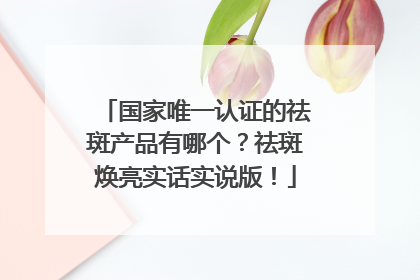 国家唯一认证的祛斑产品有哪个？祛斑焕亮实话实说版！